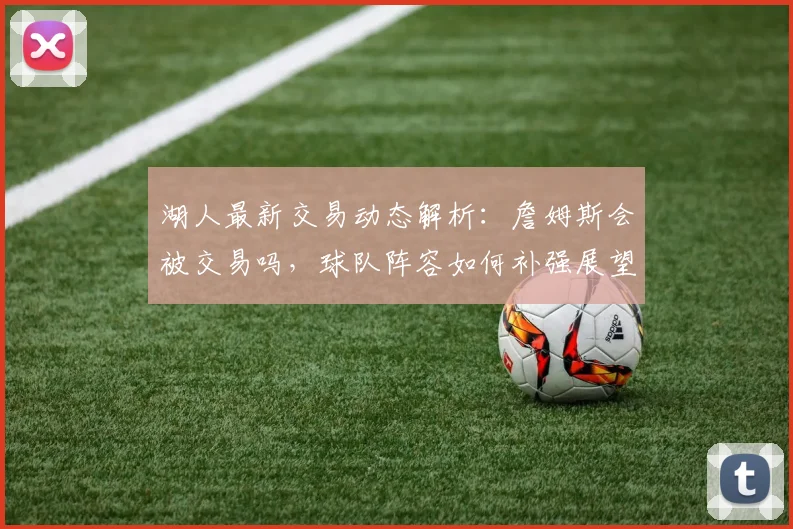 湖人最新交易动态解析：詹姆斯会被交易吗，球队阵容如何补强展望