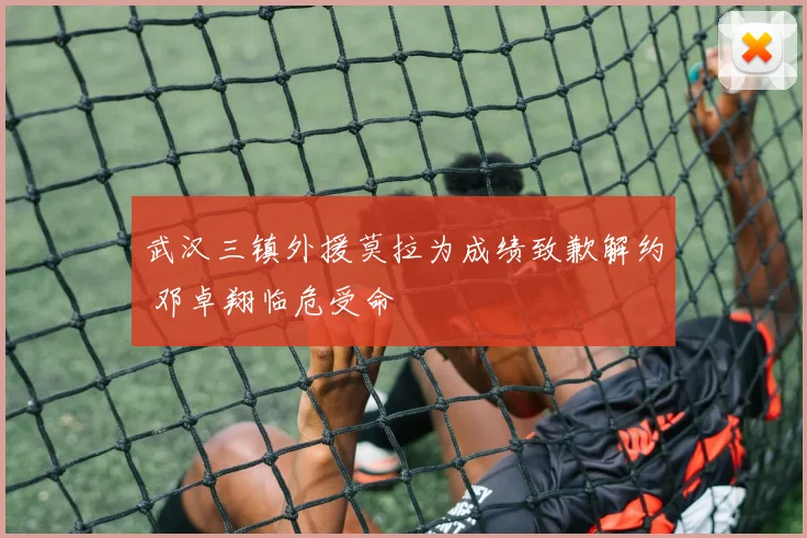武汉三镇外援莫拉为成绩致歉解约 邓卓翔临危受命