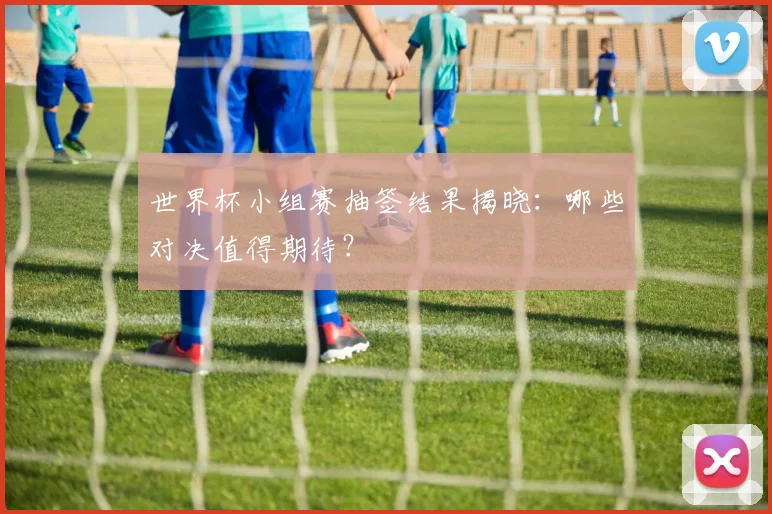 世界杯小组赛抽签结果揭晓：哪些对决值得期待？